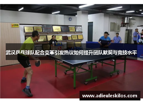 武汉乒乓球队配合变革引发热议如何提升团队默契与竞技水平