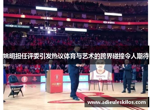 姚明担任评委引发热议体育与艺术的跨界碰撞令人期待