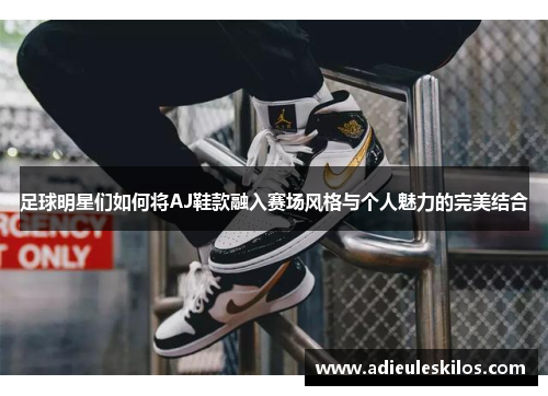 足球明星们如何将AJ鞋款融入赛场风格与个人魅力的完美结合