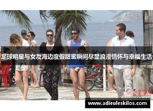 足球明星与女友海边度假甜蜜瞬间尽显浪漫情怀与幸福生活