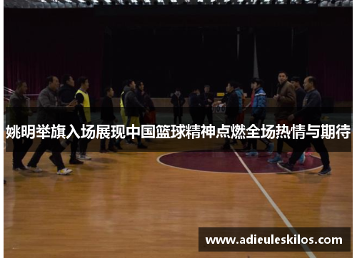 姚明举旗入场展现中国篮球精神点燃全场热情与期待